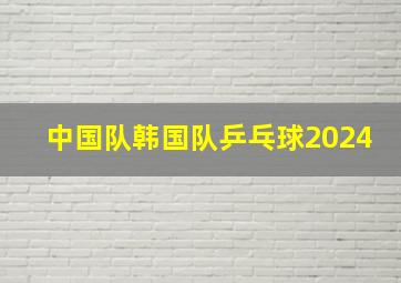 中国队韩国队乒乓球2024