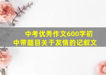 中考优秀作文600字初中带题目关于友情的记叙文