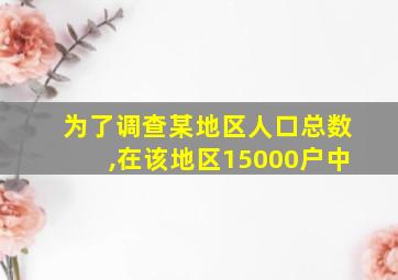 为了调查某地区人口总数,在该地区15000户中