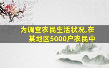 为调查农民生活状况,在某地区5000户农民中