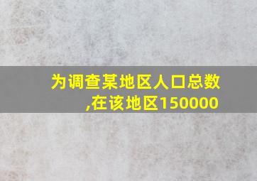 为调查某地区人口总数,在该地区150000