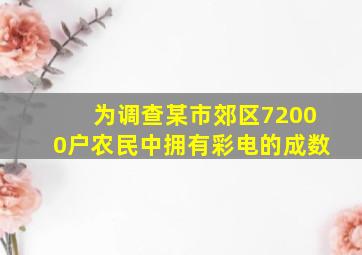 为调查某市郊区72000户农民中拥有彩电的成数