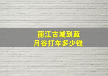 丽江古城到蓝月谷打车多少钱