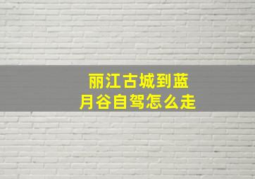 丽江古城到蓝月谷自驾怎么走