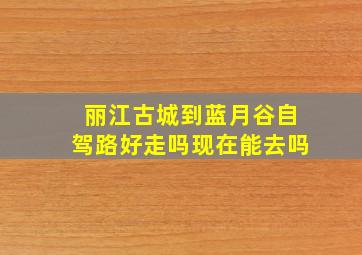 丽江古城到蓝月谷自驾路好走吗现在能去吗