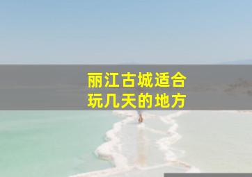 丽江古城适合玩几天的地方