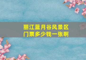 丽江蓝月谷风景区门票多少钱一张啊