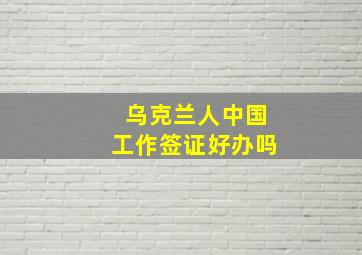 乌克兰人中国工作签证好办吗