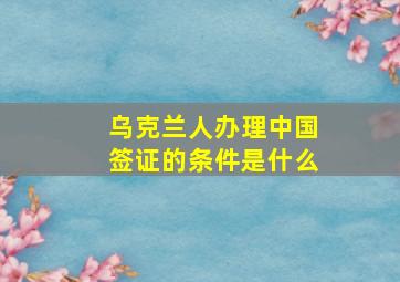 乌克兰人办理中国签证的条件是什么