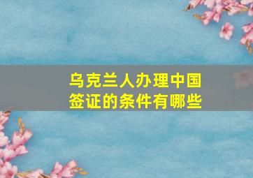 乌克兰人办理中国签证的条件有哪些