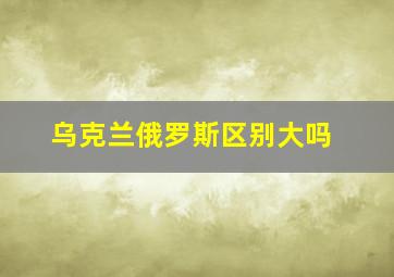 乌克兰俄罗斯区别大吗