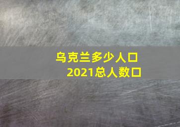 乌克兰多少人口2021总人数口