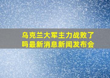 乌克兰大军主力战败了吗最新消息新闻发布会