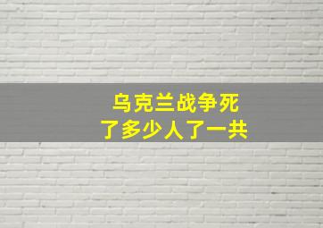 乌克兰战争死了多少人了一共