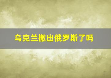 乌克兰撤出俄罗斯了吗