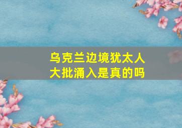 乌克兰边境犹太人大批涌入是真的吗