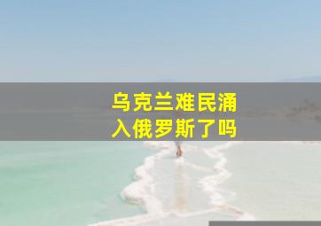 乌克兰难民涌入俄罗斯了吗