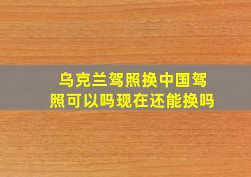 乌克兰驾照换中国驾照可以吗现在还能换吗