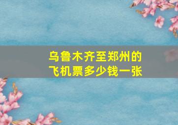 乌鲁木齐至郑州的飞机票多少钱一张