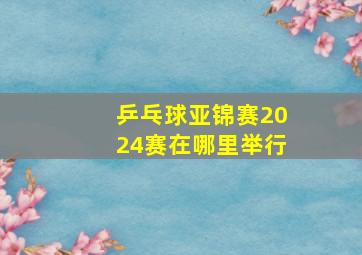 乒乓球亚锦赛2024赛在哪里举行