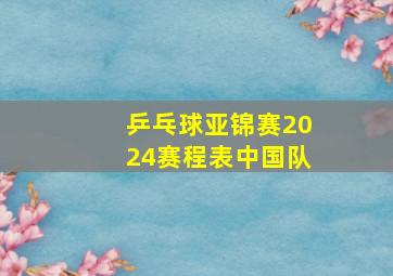 乒乓球亚锦赛2024赛程表中国队