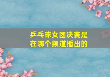 乒乓球女团决赛是在哪个频道播出的