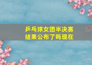 乒乓球女团半决赛结果公布了吗现在