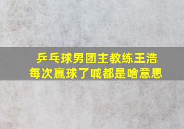 乒乓球男团主教练王浩每次赢球了喊都是啥意思