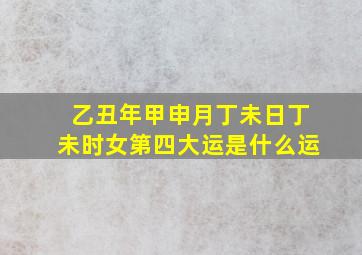 乙丑年甲申月丁未日丁未时女第四大运是什么运