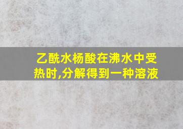 乙酰水杨酸在沸水中受热时,分解得到一种溶液