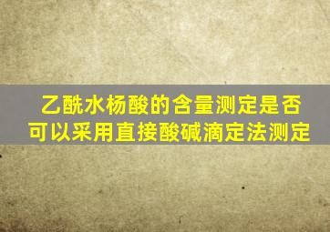 乙酰水杨酸的含量测定是否可以采用直接酸碱滴定法测定