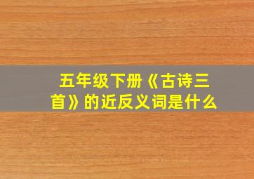 五年级下册《古诗三首》的近反义词是什么