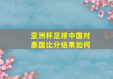 亚洲杯足球中国对泰国比分结果如何