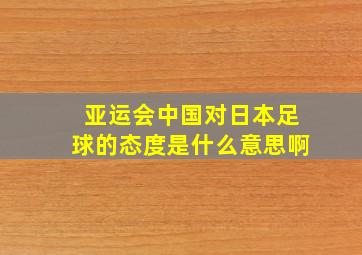 亚运会中国对日本足球的态度是什么意思啊