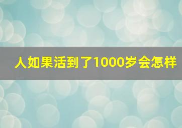 人如果活到了1000岁会怎样