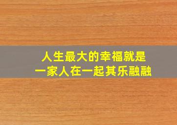 人生最大的幸福就是一家人在一起其乐融融