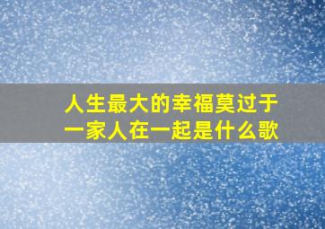 人生最大的幸福莫过于一家人在一起是什么歌