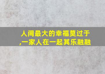 人间最大的幸福莫过于,一家人在一起其乐融融