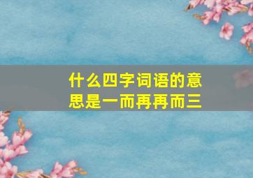 什么四字词语的意思是一而再再而三