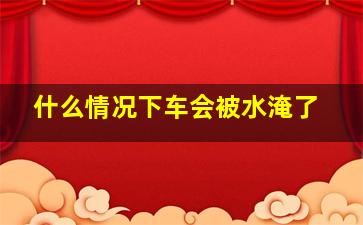 什么情况下车会被水淹了