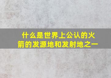 什么是世界上公认的火箭的发源地和发射地之一