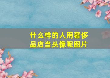 什么样的人用奢侈品店当头像呢图片