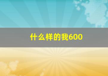 什么样的我600