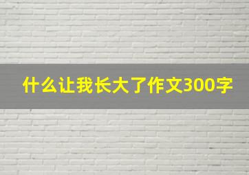 什么让我长大了作文300字