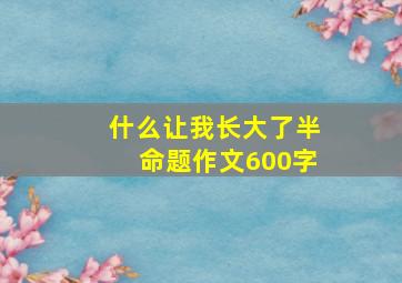 什么让我长大了半命题作文600字