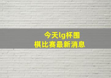 今天lg杯围棋比赛最新消息