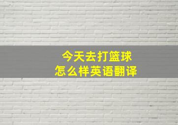 今天去打篮球怎么样英语翻译