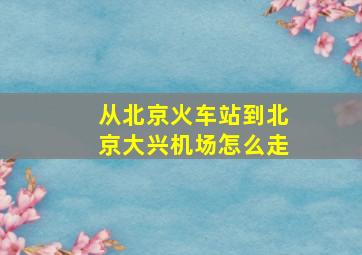 从北京火车站到北京大兴机场怎么走