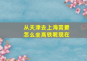 从天津去上海需要怎么坐高铁呢现在