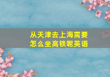 从天津去上海需要怎么坐高铁呢英语